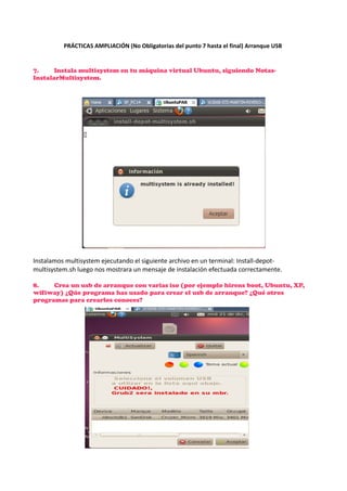 PRÁCTICAS AMPLIACIÓN (No Obligatorias del punto 7 hasta el final) Arranque USB

7.
Instala multisystem en tu máquina virtual Ubuntu, siguiendo NotasInstalarMultisystem.

Instalamos multisystem ejecutando el siguiente archivo en un terminal: Install-depotmultisystem.sh luego nos mostrara un mensaje de instalación efectuada correctamente.
8.
Crea un usb de arranque con varias iso (por ejemplo hirens boot, Ubuntu, XP,
wifiway) ¿Qúe programa has usado para crear el usb de arranque? ¿Qué otros
programas para crearlos conoces?

 