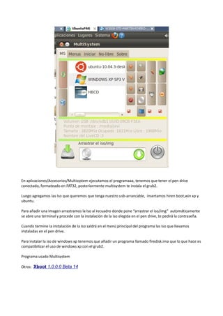 En aplicaciones/Accesorios/Multisystem ejecutamos el programaaa, tenemos que tener el pen drive
conectado, formateado en FAT32, posteriormente multisystem te instala el grub2.
Luego agregamos las Iso que queremos que tenga nuestro usb-arrancable, insertamos hiren boot,win xp y
ubuntu.
Para añadir una imagen arrastramos la Iso al recuadro donde pone “arrastrar el iso/img” automáticamente
se abre una terminal y procede con la instalación de la iso elegida en el pen drive, te pedirá la contraseña.
Cuando termine la instalación de la Iso saldrá en el menú principal del programa las Iso que llevamos
instaladas en el pen drive.
Para instalar la iso de windows xp tenemos que añadir un programa llamado firedisk.ima que lo que hace es
compatibilizar el uso de windows xp con el grub2.
Programa usado Multisystem
Otros: Xboot 1.0.0.0 Beta 14

 