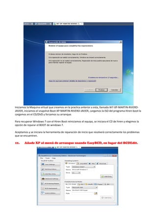 Iniciamos la Maquina virtual que creamos en la practica anterior a esta, llamada W7-XP-MARTIN-RIVEROJAVIER, iniciamos el snapshot Boot-XP-MARTIN-RIVERO-JAVIER, cargamos la ISO del programa Hiren-boot la
cargamos en el CD/DVD y forzamos su arranque.
Para recuperar Windows 7 con el Hiren Boot reiniciamos el equipo, se iniciara el CD de hiren y elegimos la
opción de reparar el BOOT de windows 7.
Aceptamos y se iniciara la herramienta de reparación de inicio que resolverá correctamente los problemas
que se encuentren.

11.

Añade XP al menú de arranque usando EasyBCD, en lugar del BCDEdit.

 