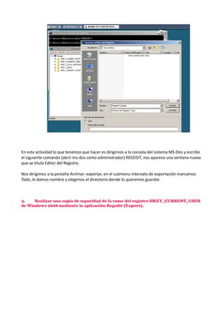 En esta actividad lo que tenemos que hacer es dirigirnos a la consola del sistema MS-Dos y escribir
el siguiente comando (abrir ms-dos como administrador) REGEDIT, nos aparece una ventana nueva
que se titula Editor del Registro.
Nos dirigimos a la pestaña Archivo- exportar, en el submenu Intervalo de exportación marcamos
Todo, le damos nombre y elegimos el directorio donde lo queremos guardar.

4.
Realizar una copia de seguridad de la rama del registro HKEY_CURRENT_USER
de Windows 2008 mediante la aplicación Regedit (Export).

 