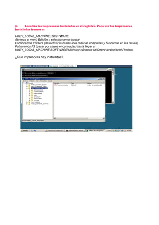5.
Localiza las impresoras instaladas en el registro. Para ver las impresoras
instaladas iremos a:
HKEY_LOCAL_MACHINESOFTWARE
Abrimos el menú Edición y seleccionamos buscar
Escribiremos Printers (desactivar la casilla sólo cadenas completas y buscamos en las claves)
Pulsaremos F3 (pasar por claves encontradas) hasta llegar a:
HKEY_LOCAL_MACHINESOFTWAREMicrosoftWindows NtCrrentVersionprintPrinters

¿Qué impresoras hay instaladas?

 