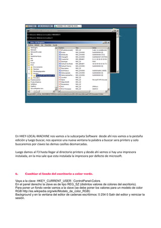 En HKEY-LOCAL-MACHINE nos vamos a la subcarpeta Software desde ahí nos vamos a la pestaña
edición y luego buscar, nos aparece una nueva ventana la palabra a buscar sera printers y solo
buscaremos por claves las demas casillas desmarcadas.
Luego damos al F3 hasta llegar al directorio printers y desde ahí vemos si hay una impresora
instalada, en la mia sale que esta instalada la impresora por defecto de microsoft.

6.

Cambiar el fondo del escritorio a color verde.

Vaya a la clave: HKEY_CURRENT_USERControlPanel-Colors
En el panel derecho la clave es de tipo REG_SZ (distintos valores de colores del escritorio).
Para poner un fondo verde vamos a la clave (se debe poner los valores para un modelo de color
RGB http://es.wikipedia.org/wiki/Modelo_de_color_RGB)
Background y en la ventana del editor de cadenas escribimos: 0 254 0 Salir del editor y reiniciar la
sesión.

 