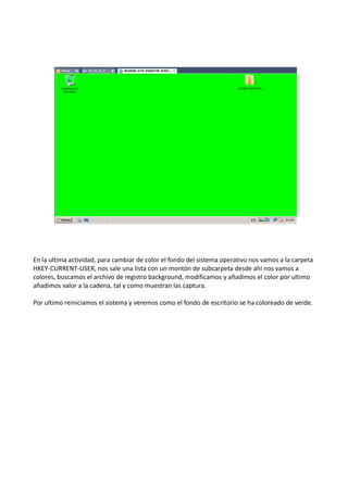 En la ultima actividad, para cambiar de color el fondo del sistema operativo nos vamos a la carpeta
HKEY-CURRENT-USER, nos sale una lista con un montón de subcarpeta desde ahí nos vamos a
colores, buscamos el archivo de registro background, modificamos y añadimos el color por ultimo
añadimos valor a la cadena, tal y como muestran las captura.
Por ultimo reiniciamos el sistema y veremos como el fondo de escritorio se ha coloreado de verde.

 