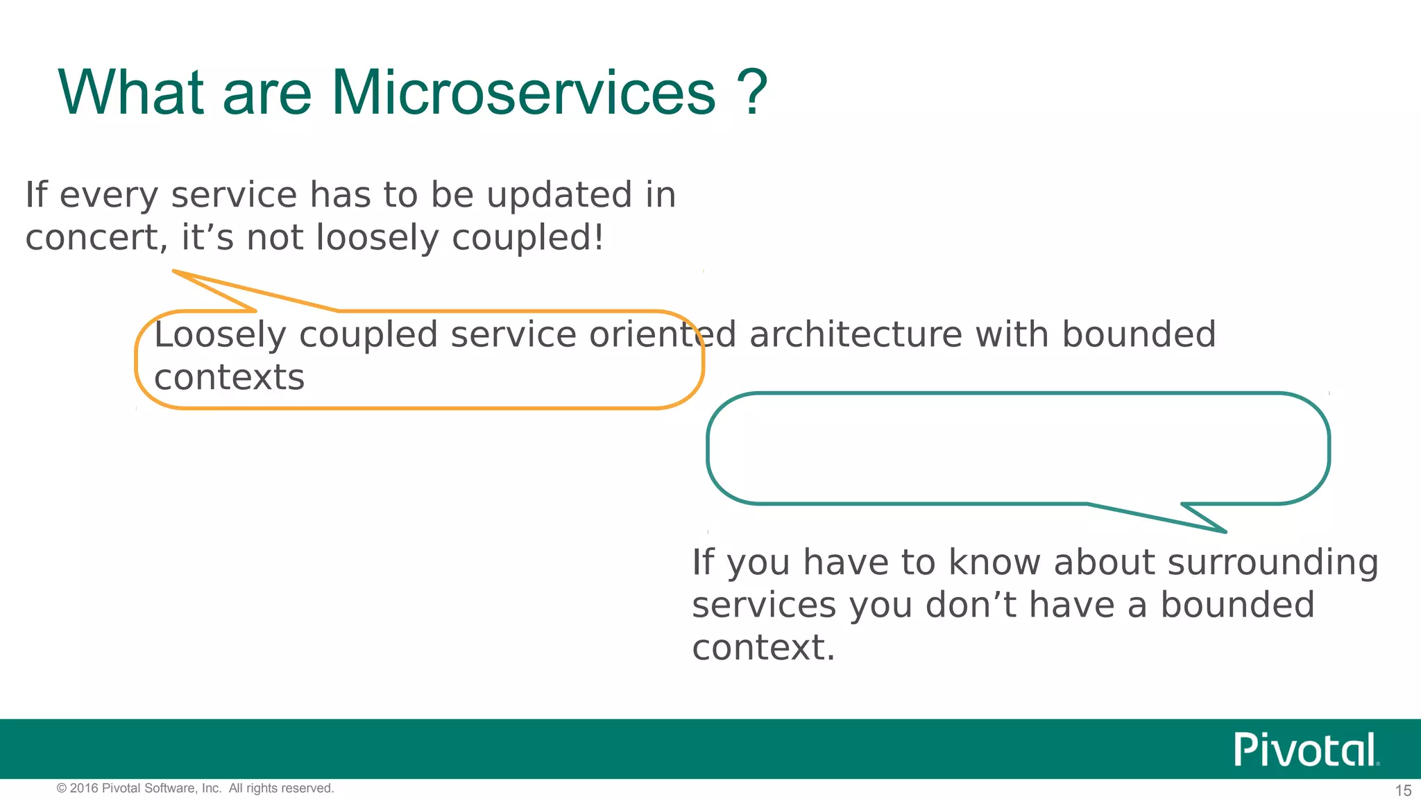 15© 2016 Pivotal Software, Inc. All rights reserved.
What are Microservices ?
Loosely coupled service oriented architecture with bounded
contexts
If every service has to be updated in
concert, it’s not loosely coupled!
If you have to know about surrounding
services you don’t have a bounded
context.
 