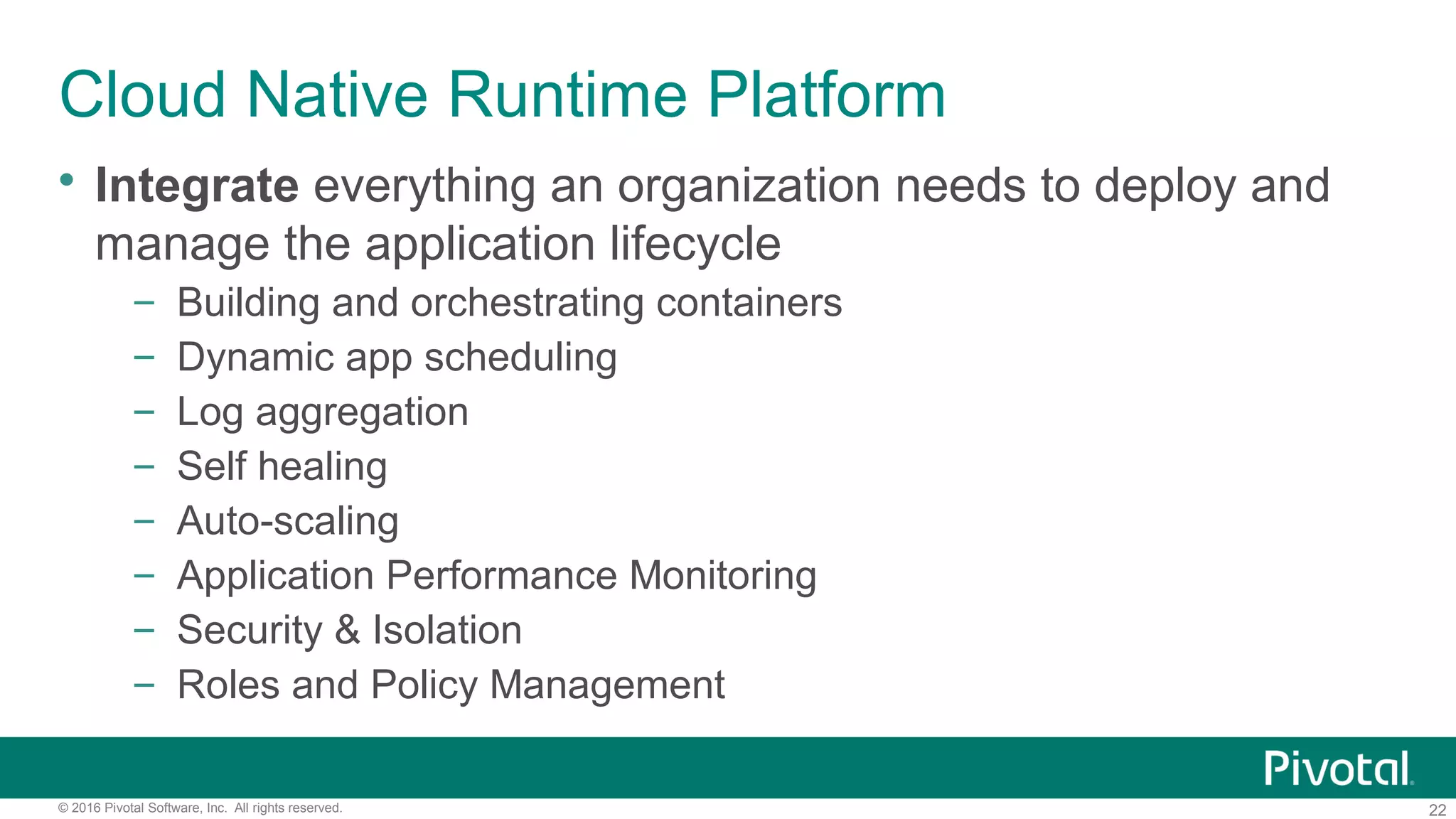 22© 2016 Pivotal Software, Inc. All rights reserved.
Cloud Native Runtime Platform
 Integrate everything an organization needs to deploy and
manage the application lifecycle
– Building and orchestrating containers
– Dynamic app scheduling
– Log aggregation
– Self healing
– Auto-scaling
– Application Performance Monitoring
– Security & Isolation
– Roles and Policy Management
 