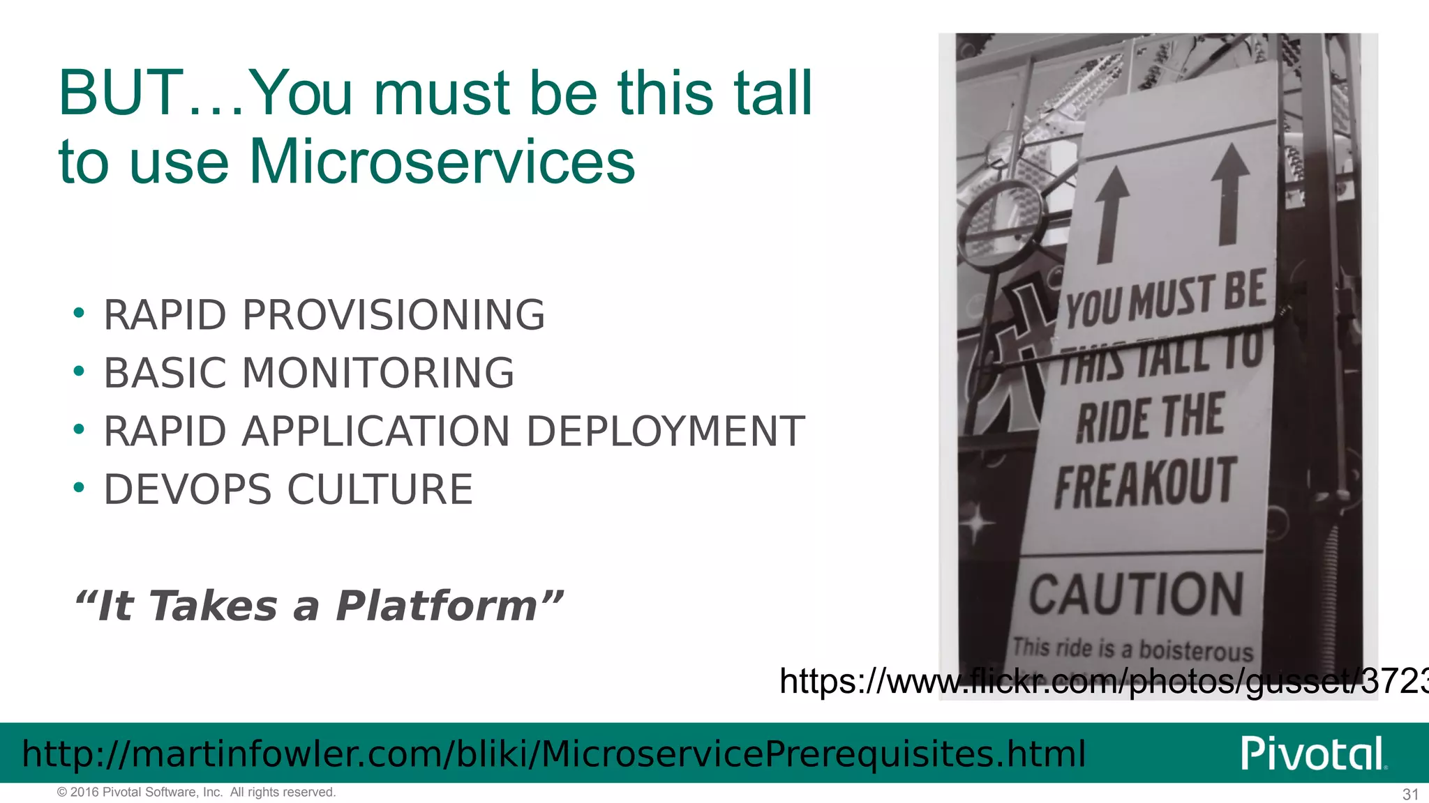 31© 2016 Pivotal Software, Inc. All rights reserved.
BUT…You must be this tall
to use Microservices
https://www.flickr.com/photos/gusset/3723
• RAPID PROVISIONING
• BASIC MONITORING
• RAPID APPLICATION DEPLOYMENT
• DEVOPS CULTURE
“It Takes a Platform”
http://martinfowler.com/bliki/MicroservicePrerequisites.html
 