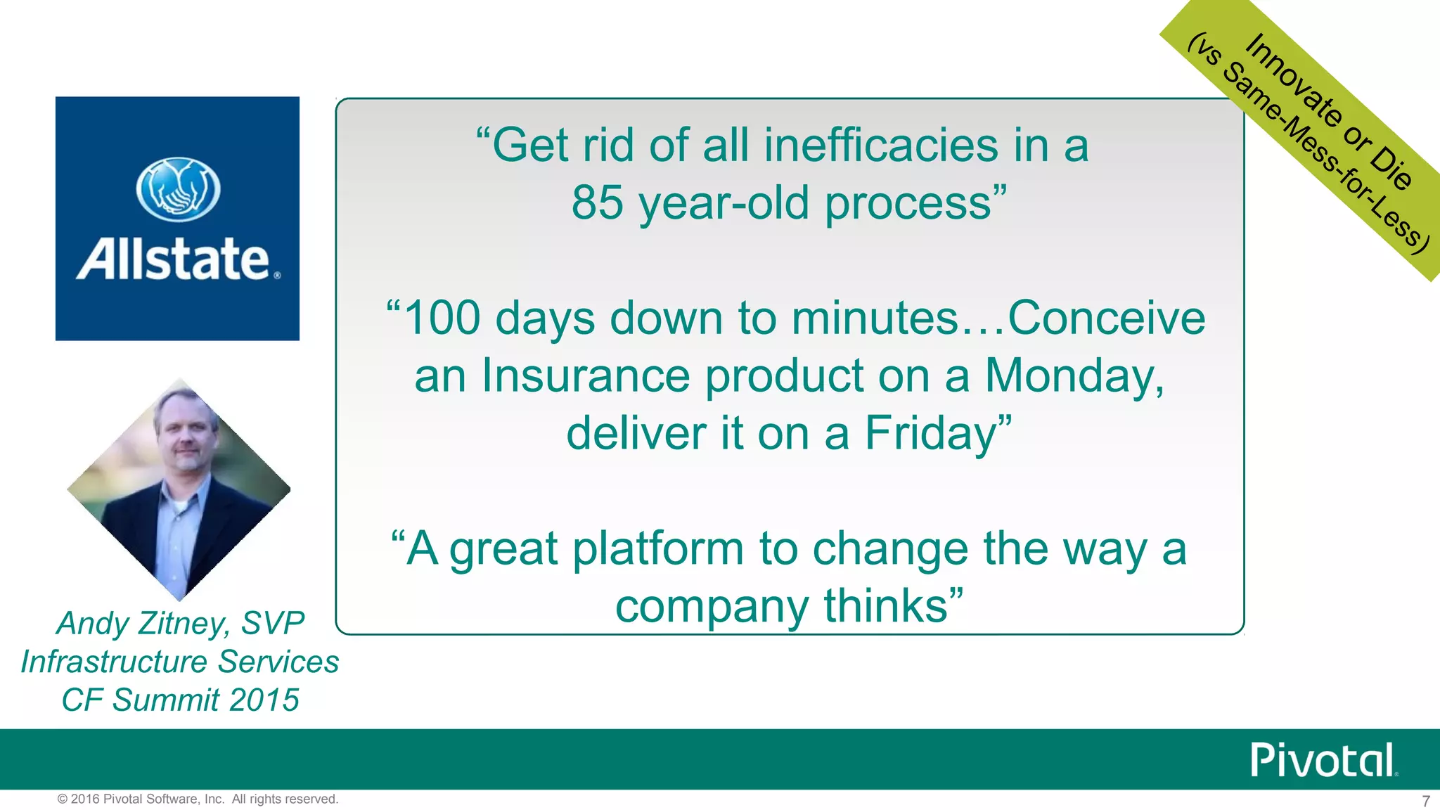 7© 2016 Pivotal Software, Inc. All rights reserved.
“Get rid of all inefficacies in a
85 year-old process”
“100 days down to minutes…Conceive
an Insurance product on a Monday,
deliver it on a Friday”
“A great platform to change the way a
company thinks”Andy Zitney, SVP
Infrastructure Services
CF Summit 2015
Innovate
or Die
(vs
Sam
e-M
ess-for-Less)
 