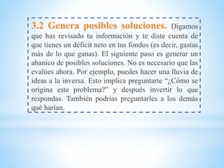 3.2 Genera posibles soluciones. Digamos
que has revisado tu información y te diste cuenta de
que tienes un déficit neto en tus fondos (es decir, gastas
más de lo que ganas). El siguiente paso es generar un
abanico de posibles soluciones. No es necesario que las
evalúes ahora. Por ejemplo, puedes hacer una lluvia de
ideas a la inversa. Esto implica preguntarte “¿Cómo se
origina este problema?” y después invertir lo que
respondas. También podrías preguntarles a los demás
qué harían.
 