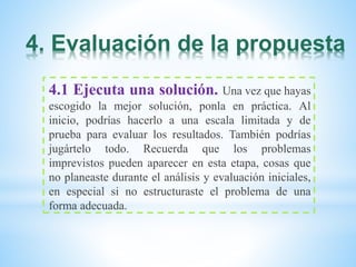 4. Evaluación de la propuesta
4.1 Ejecuta una solución. Una vez que hayas
escogido la mejor solución, ponla en práctica. Al
inicio, podrías hacerlo a una escala limitada y de
prueba para evaluar los resultados. También podrías
jugártelo todo. Recuerda que los problemas
imprevistos pueden aparecer en esta etapa, cosas que
no planeaste durante el análisis y evaluación iniciales,
en especial si no estructuraste el problema de una
forma adecuada.
 