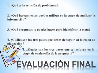*
1. ¿Qué es la solución de problemas?
2. ¿Qué herramientas puedes utilizar en la etapa de analizar la
información?
3. ¿Qué preguntas te puedes hacer para identificar la meta?
4. ¿Cuáles son los tres pasos que debes de seguir en la etapa de
planeación?
5. ¿Cuáles son los tres pasos que se incluyen en la
etapa de evaluación de la propuesta?
 