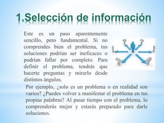1.Selección de información
Este es un paso aparentemente
sencillo, pero fundamental. Si no
comprendes bien el problema, tus
soluciones podrían ser ineficaces o
podrían fallar por completo. Para
definir el problema, tendrás que
hacerte preguntas y mirarlo desde
distintos ángulos.
Por ejemplo, ¿solo es un problema o en realidad son
varios? ¿Puedes volver a manifestar el problema en tus
propias palabras? Al pasar tiempo con el problema, lo
comprenderás mejor y estarás preparado para darle
soluciones.
 