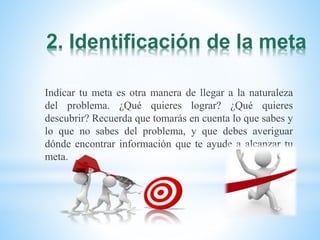 2. Identificación de la meta
Indicar tu meta es otra manera de llegar a la naturaleza
del problema. ¿Qué quieres lograr? ¿Qué quieres
descubrir? Recuerda que tomarás en cuenta lo que sabes y
lo que no sabes del problema, y que debes averiguar
dónde encontrar información que te ayude a alcanzar tu
meta.
 
