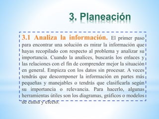 3. Planeación
3.1 Analiza la información. El primer paso
para encontrar una solución es mirar la información que
hayas recopilado con respecto al problema y analizar su
importancia. Cuando la analices, buscarás los enlaces y
las relaciones con el fin de comprender mejor la situación
en general. Empieza con los datos sin procesar. A veces
tendrás que descomponer la información en partes más
pequeñas y manejables o tendrás que clasificarla según
su importancia o relevancia. Para hacerlo, algunas
herramientas útiles son los diagramas, gráficos o modelos
de causa y efecto.
 