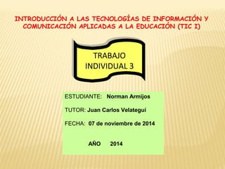 INTRODUCCIÓN A LAS TECNOLOGÍAS DE INFORMACIÓN Y 
COMUNICACIÓN APLICADAS A LA EDUCACIÓN (TIC I) 
TRABAJO 
INDIVIDUAL 3 
TRABAJO 
INDIVIDUAL 3 
ESTUDIANTE: Norman Armijos 
TUTOR: Juan Carlos Velateguí 
FECHA: 07 de noviembre de 2014 
AÑO 2014 
 