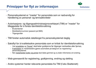 Prinsipper for flyt av informasjon

• Personalsystemet er ”master” for persondata som er nødvendig for
  håndtering av personal- og lønnsaktiviteter

• Autorisasjons- og tilgangsadministrasjonsverktøyet (TIM) er ”master” for
  tilleggsdata for å foreta identitetsforvaltning
     • Brukeridenter
     • Mobiltelefonnummer (passord på SMS)
     • Tilgangsroller


• TIM foretar automatisk datafangst fra personalsystemet daglig

• Saksflyt for å kvalitetssikre persondata som er kritisk for identitetsforvaltning
    • Ved ansettelse og ”fravær” skal leder godkjenne før tilganger iverksettes eller fjernes.
     • Fratredelse av medarbeidere gjøres automatisk på bakgrunn av registrering i
       personalsystemet.
     • Når medarbeider bytter org.enhet skal både gammel og ny leder informeres om endring.


• Web-grensesnitt for registrering, godkjenning, endring og sletting

• Andre systemer henter relevante persondata fra TIM (f.eks Skattenett)
 