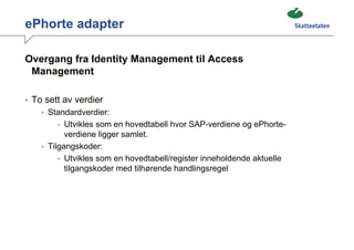 ePhorte adapter

Overgang fra Identity Management til Access
 Management

• To sett av verdier
    • Standardverdier:
        • Utvikles som en hovedtabell hvor SAP-verdiene og ePhorte-
           verdiene ligger samlet.
    • Tilgangskoder:
         • Utvikles som en hovedtabell/register inneholdende aktuelle
           tilgangskoder med tilhørende handlingsregel
 