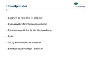 Hovedpunkter


• Bakgrunn og hovedmål for prosjektet


• Styringssystem for informasjonssikkerhet


• Prinsipper og målbilde for identitetsforvaltning


• Roller


• Tid og leveranseplan for prosjektet


• Erfaringer og utfordringer i prosjektet
 