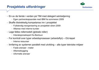 Prosjektets utfordringer

• En av de første i verden på TIM med delegert selvbetjening
    • Egen partnerskapsavtale med IBM fra sommeren 2009
• Skaffe tilstrekkelig kompetanse inn i prosjektet
    • Fullstendig reorganisering av prosjektet våren 2009
    • Allianse med interne kunder
• Lage felles rollemodell (globale roller)
    • Interaksjonsekspert fra Barduun
• For kontroll over typer arbeidsprosesser (arbeidsflyt) – OU-løpet
    • Interne ressurser
• Innføring av systemer parallelt med utvikling – alle typer tekniske miljøer
    • Faste arenaer - møter
    • Alliansebygging
    • Uformelle arenaer
 