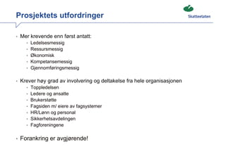 Prosjektets utfordringer

• Mer krevende enn først antatt:
    • Ledelsesmessig
    • Ressursmessig
    • Økonomisk
    • Kompetansemessig
    • Gjennomføringsmessig


• Krever høy grad av involvering og deltakelse fra hele organisasjonen
    • Toppledelsen
    • Ledere og ansatte
    • Brukerstøtte
    • Fagsiden m/ eiere av fagsystemer
    • HR/Lønn og personal
    • Sikkerhetsavdelingen
    • Fagforeningene


• Forankring er avgjørende!
 