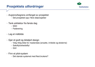Prosjektets utfordringer

• Avgrens/begrens omfanget av prosjektet
    • Del prosjektet opp i flere delprosjekter


• Tenk arkitektur fra første dag
    • SSO
    • Føderering


• Lag et målbilde


• Gjør et godt og detaljert design
    • Velg riktig kilde for masterdata (ansatte, innleide og eksterne)
    • Saksflyt/arbeidsflyt
    • GUI


• Finn et pilot-system
    • Det største systemet med flest brukere?
 