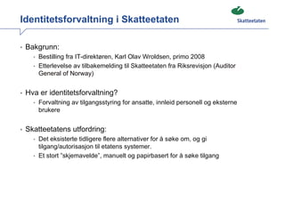 Identitetsforvaltning i Skatteetaten

• Bakgrunn:
    • Bestilling fra IT-direktøren, Karl Olav Wroldsen, primo 2008
    • Etterlevelse av tilbakemelding til Skatteetaten fra Riksrevisjon (Auditor
      General of Norway)


• Hva er identitetsforvaltning?
    • Forvaltning av tilgangsstyring for ansatte, innleid personell og eksterne
      brukere


• Skatteetatens utfordring:
    • Det eksisterte tidligere flere alternativer for å søke om, og gi
      tilgang/autorisasjon til etatens systemer.
    • Et stort ”skjemavelde”, manuelt og papirbasert for å søke tilgang
 