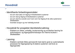 Hovedmål

• Identifiserte forbedringsområder:
   • de som skal søke om tilgang til Skatteetatens systemer
   • de som skal gi tilgang til Skatteetatens systemer
   • de som skal ha oversikt over hvem som har tilgang til de ulike systemene i
     Skatteetaten
   • forenklet revisjon og mer helhetlig kontroll



• Hovedmål for prosjektet Identitetsforvaltning:
   • Etablere en sikker, enhetlig, brukervennlig og reviderbar løsning for
     autorisasjons- og tilgangsadministrasjon for interne brukere i
     Skatteetaten

• Løsning:
   • Etablere sentrale felles grensesnitt med større grad av automatiserte
     prosesser for tilgangsstyring til etatens systemer ved bruk av
     tilgangsroller
 