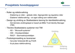Prosjektets hovedoppgaver

• Roller og rolleforvaltning
    • Etablering av roller – globale roller, tilgangsroller og regulative roller
    • Etablerer rolleforvaltning – en egen stilling som rolleforvalter
• Design og utvikling av Skatteetatens løsning for identitetsforvaltning
    • Det tekniske utviklingsløpet er basert på IBMs Tivoli Identity Manager
      (TIM)
• Tilordne Skatteetatens systemer mot TIM
    • AD – ”Microsoft-systemer”
                                                                Utvikling
    • OID – Oracleporteføljen
    • RACF – Stormaskinporteføljen
• Produksjonssetting av leveranser
                                                                 Prod.
    • herunder forberede BS og IT/drift
                                                                  sett
    • få på plass rolleforvaltning

                                                    Rollekonsept            Innføring
                                                                            tilordning
 