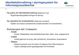 Identitetsforvaltning i styringssystem for
informasjonssikkerhet

• Ny policy for Identitetsforvaltning (beskriver hva)
    • Organisatoriske/politiske føringer for løsning



• Ny standard for brukeridenter (beskriver hvordan)
    • Gjelder nye brukere (eksisterende ansatte beholder sin brukeridenter)



• Brukergrupper delt i 3 kategorier:
      Ansatt:
        • Ansatt i Skatteetaten med arbeidskontrakt (fast, deltid, vikar, engasjement)
      Innleid:
        • Innleid igjennom et avrop, eller kontrakt etc. (konsulenter, leverandører)
      Ekstern:
        • Eksterne personer som har behov for tilgang (f.eks. Riksrevisjonen)
        • Typisk underlagt andre oppdragsavtaler enn kontrakter
 
