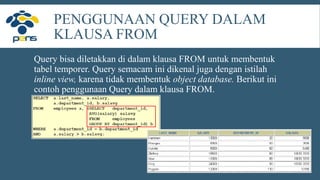PENGGUNAAN QUERY DALAM
KLAUSA FROM
Query bisa diletakkan di dalam klausa FROM untuk membentuk
tabel temporer. Query semacam ini dikenal juga dengan istilah
inline view, karena tidak membentuk object database. Berikut ini
contoh penggunaan Query dalam klausa FROM.
 