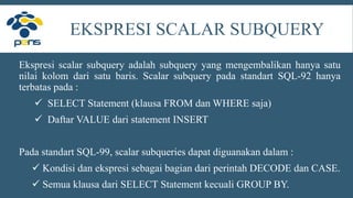 EKSPRESI SCALAR SUBQUERY
Ekspresi scalar subquery adalah subquery yang mengembalikan hanya satu
nilai kolom dari satu baris. Scalar subquery pada standart SQL-92 hanya
terbatas pada :
 SELECT Statement (klausa FROM dan WHERE saja)
 Daftar VALUE dari statement INSERT
Pada standart SQL-99, scalar subqueries dapat diguanakan dalam :
 Kondisi dan ekspresi sebagai bagian dari perintah DECODE dan CASE.
 Semua klausa dari SELECT Statement kecuali GROUP BY.
 