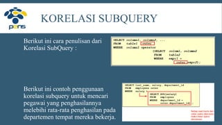 KORELASI SUBQUERY
Berikut ini cara penulisan dari
Korelasi SubQuery :
Berikut ini contoh penggunaan
korelasi subquery untuk mencari
pegawai yang penghasilannya
melebihi rata-rata penghasilan pada
departemen tempat mereka bekerja.
 
