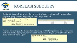 KORELASI SUBQUERY
Berikut ini contoh yang lain dari korelasi subquery yaitu untuk menampilkan
pegawai yang pernah berganti job sedikitnya dua kali.
Korelasi Subquery juga dapat digunakan untuk meng-update baris pada satu table berdasarkan
pada baris dari table yang lain, korelasi seperti itu dinamakan dengan Korelasi Update. Berikut
cara penulisan Korelasi Update
 