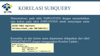 KORELASI SUBQUERY
Denormalisasi pada table EMPLOYEES dengan menambahkan
satu kolom pada tabel EMPLOYEES untuk menyimpan nama
departemen.
Kemudian isi dari kolom nama departemen didapatkan dari tabel
DEPARTMENTS dengan menggunakan Korelasi Update :
 