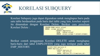 KORELASI SUBQUERY
Korelasi Subquery juga dapat digunakan untuk menghapus baris pada
satu table berdasarkan pada baris dari table yang lain, korelasi seperti
itu dinamakan dengan Korelasi Delete. Berikut cara penulisan
Korelasi Delete :
Berikut contoh penggunaan Korelasi DELETE untuk menghapus
baris-baris dari tabel EMPLOYEES yang juga terdapat pada tabel
EMP_HISTORY.
 