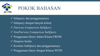 POKOK BAHASAN
 Subquery dan penggunaannya
 Subquery dengan banyak kolom
 Pairwise Comparison SubQuery
 NonPairwise Comparison SubQuery
 Penggunaan Query dalam Klausa FROM
 Ekspresi Scalar
 Korelasi SubQuery dan penggunaannya
 Penggunaan Query dengan Klausa WITH
 