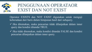 PENGGUNAAN OPERATAOR
EXIST DAN NOT EXIST
Operator EXISTS dan NOT EXIST digunakan untuk menguji
keberadaan dari baris dalam himpunan hasil dari subquery.
 Jika ditemukan, maka pencarian tidak dilanjutkan dalam inner
query dan kondisi ditandai TRUE.
 Jika tidak ditemukan, maka kondisi ditandai FALSE dan kondisi
pencarian dilanjutkan dalam inner query.
 