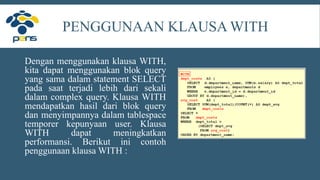 PENGGUNAAN KLAUSA WITH
Dengan menggunakan klausa WITH,
kita dapat menggunakan blok query
yang sama dalam statement SELECT
pada saat terjadi lebih dari sekali
dalam complex query. Klausa WITH
mendapatkan hasil dari blok query
dan menyimpannya dalam tablespace
temporer kepunyaan user. Klausa
WITH dapat meningkatkan
performansi. Berikut ini contoh
penggunaan klausa WITH :
 