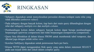 RINGKASAN
 Subquery digunakan untuk menyelesaikan persoalan dimana terdapat suatu nilai yang
tidak diketahui (unknown values)
 Pada subquery dengan banyak kolom, tiap baris dari main query dibandingkan dengan
nilai dari subquery multiple-row dan multiple-column.
 Pembandingan kolom dalam subquery banyak kolom dapat berupa pembandingan
berpasangan (pairwise comparison) dan tidak berpasangan (nonpairwise comparison).
 Query bisa diletakkan di dalam klausa FROM untuk membentuk tabel temporer, dan
dikenal juga dengan istilah inline view.
 Korelasi SubQuery digunakan untuk pemrosesan baris per baris.
 Klausa WITH dapat menggunakan blok query yang sama dalam statement SELECT
pada saat terjadi lebih dari sekali dalam complex query.
 