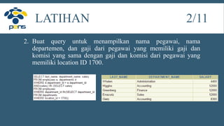 2. Buat query untuk menampilkan nama pegawai, nama
departemen, dan gaji dari pegawai yang memiliki gaji dan
komisi yang sama dengan gaji dan komisi dari pegawai yang
memiliki location ID 1700.
LATIHAN 2/11
 