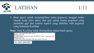 3. Buat query untuk menampilkan nama pegawai, tanggal mulai
masuk kerja (hire date), dan gaji untuk semua pegawai yang
memiliki gaji dan komisi seperti yang dimiliki oleh pegawai
yang bernama Kochhar.
Note: Data Kochhar tidak ditampilkan dalam hasil query.
LATIHAN 1/11
 