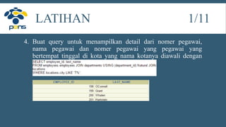 4. Buat query untuk menampilkan detail dari nomer pegawai,
nama pegawai dan nomer pegawai yang pegawai yang
bertempat tinggal di kota yang nama kotanya diawali dengan
huruf T.
LATIHAN 1/11
 