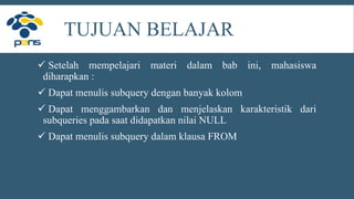 TUJUAN BELAJAR
 Setelah mempelajari materi dalam bab ini, mahasiswa
diharapkan :
 Dapat menulis subquery dengan banyak kolom
 Dapat menggambarkan dan menjelaskan karakteristik dari
subqueries pada saat didapatkan nilai NULL
 Dapat menulis subquery dalam klausa FROM
 