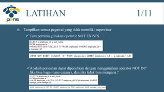6. Tampilkan semua pegawai yang tidak memiliki supervisor
 Cara pertama gunakan operator NOT EXISTS.
Apakah persoalan dapat dipecahkan dengan menggunakan operator NOT IN?
Jika bisa bagaimana caranya, dan jika tidak bisa mengapa ?
LATIHAN 1/11
 