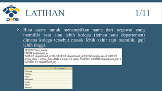 8. Buat query untuk menampilkan nama dari pegawai yang
memiliki satu atau lebih kolega (teman satu departemen)
dimana kolega tersebut masuk lebih akhir tapi memiliki gaji
lebih tinggi.
LATIHAN 1/11
 