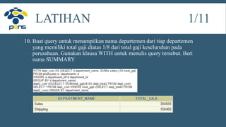 10. Buat query untuk menampilkan nama departemen dari tiap departemen
yang memiliki total gaji diatas 1/8 dari total gaji keseluruhan pada
perusahaan. Gunakan klausa WITH untuk menulis query tersebut. Beri
nama SUMMARY
LATIHAN 1/11
 