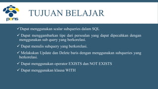 Dapat menggunakan scalar subqueries dalam SQL
 Dapat menggambarkan tipe dari persoalan yang dapat dipecahkan dengan
menggunakan sub query yang berkorelasi.
 Dapat menulis subquery yang berkorelasi.
 Melakukan Update dan Delete baris dengan menggunakan subqueries yang
berkorelasi.
 Dapat menggunakan operator EXISTS dan NOT EXISTS
 Dapat menggunakan klausa WITH
TUJUAN BELAJAR
 
