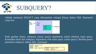 SUBQUERY?
Adalah statement SELECT yang dilampirkan sebagai klausa dalam SQL Statement
yang lain.
Pada gambar diatas, subquery (inner query) dijalankan sekali sebelum main query.
Kemudian hasil dari subquery digunakan oleh main query (outer query). Berikut posisi
penulisan subquery dalam SQL command :
 