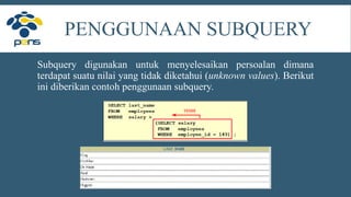PENGGUNAAN SUBQUERY
Subquery digunakan untuk menyelesaikan persoalan dimana
terdapat suatu nilai yang tidak diketahui (unknown values). Berikut
ini diberikan contoh penggunaan subquery.
 