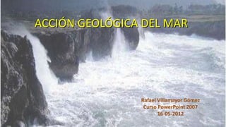 ACCIÓN GEOLÓGICA DEL MAR




                Rafael Villamayor Gómez
                 Curso PowerPoint 2007
                       16-05-2012
 