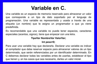 Variable en C.
Una variable es un espacio de memoria reservado para almacenar un valor
que corresponde a un tipo de dato soportado por el lenguaje de
programación. Una variable es representada y usada a través de una
etiqueta (un nombre) que le asigna un programador o que ya viene
predefinida.
Es recomendable que una variable no puede tener espacios, caracteres
especiales (acentos, signos), tiene que empezar con una letra.
TipoVar NombreVar ValorVar;
Int peso=0;
Para usar una variable hay que declararla. Declarar una variable es indicar
al compilador que debe reservar espacio para almacenar valores de un tipo
determinado, que serán referenciados por un identificador determinado. En
C debemos declarar todas las variables antes de usarlas, establecer el tipo
que tienen y, en los casos que sea necesario, darles un valor inicial.
 